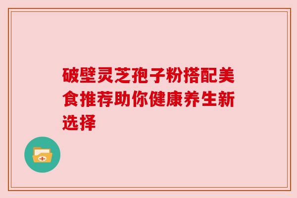 破壁灵芝孢子粉搭配美食推荐助你健康养生新选择 破壁灵芝孢子粉搭配美食推荐助你健康养生新选择