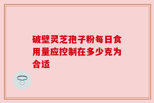 破壁灵芝孢子粉每日食用量应控制在多少克为合适 破壁灵芝孢子粉每日食用量应控制在多少克为合适