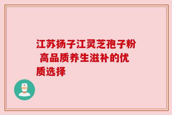 江苏扬子江灵芝孢子粉 高品质养生滋补的优质选择 江苏扬子江灵芝孢子粉 高品质养生滋补的优质选择