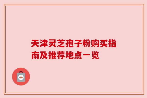 天津灵芝孢子粉购买指南及推荐地点一览 天津灵芝孢子粉购买指南及推荐地点一览