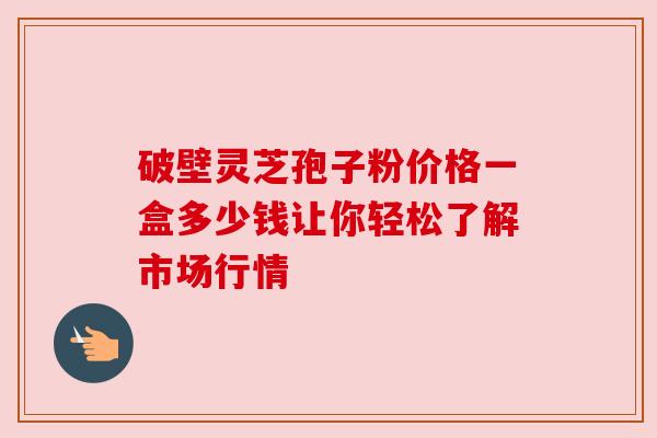 破壁灵芝孢子粉价格一盒多少钱让你轻松了解市场行情