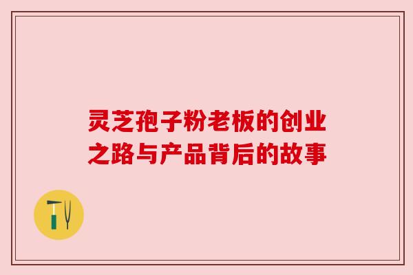 灵芝孢子粉老板的创业之路与产品背后的故事 灵芝孢子粉老板的创业之路与产品背后的故事