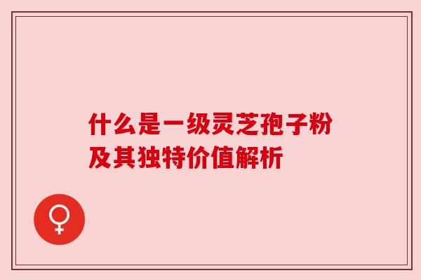 什么是一级灵芝孢子粉及其独特价值解析