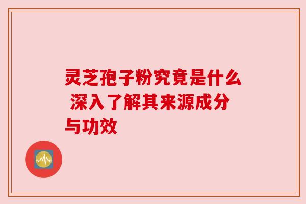 灵芝孢子粉究竟是什么 深入了解其来源成分与功效
