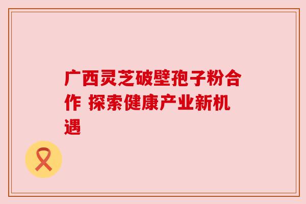 广西灵芝破壁孢子粉合作 探索健康产业新机遇 广西灵芝破壁孢子粉合作 探索健康产业新机遇
