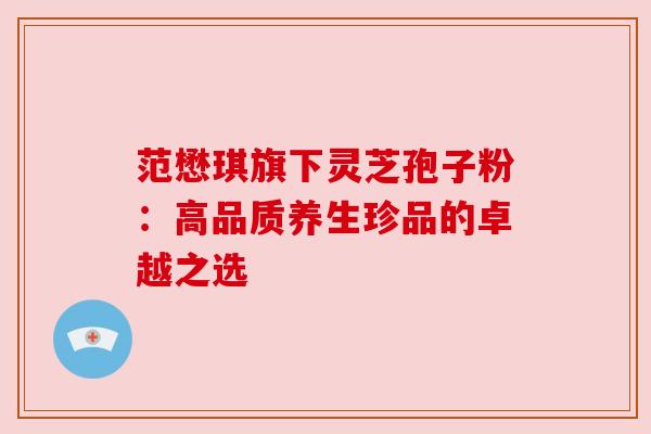 范懋琪旗下灵芝孢子粉:高品质养生珍品的卓越之选 范懋琪旗下灵芝孢子粉:高品质养生珍品的卓越之选