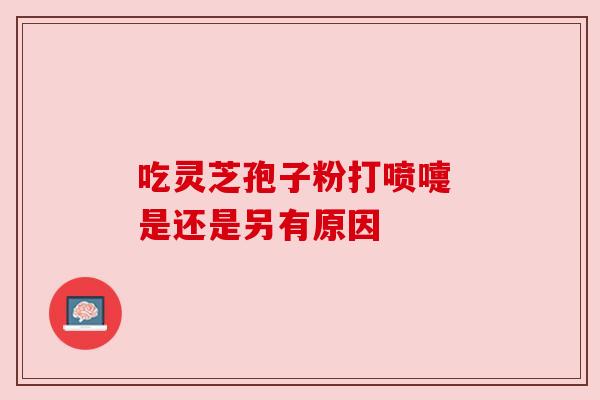 吃灵芝孢子粉打喷嚏 是还是另有原因 吃灵芝孢子粉打喷嚏 是还是另有原因