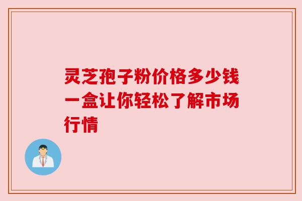 灵芝孢子粉价格多少钱一盒让你轻松了解市场行情