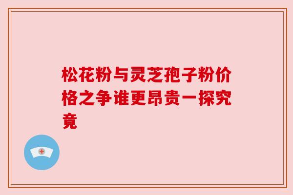 松花粉与灵芝孢子粉价格之争谁更昂贵一探究竟 松花粉与灵芝孢子粉价格之争谁更昂贵一探究竟