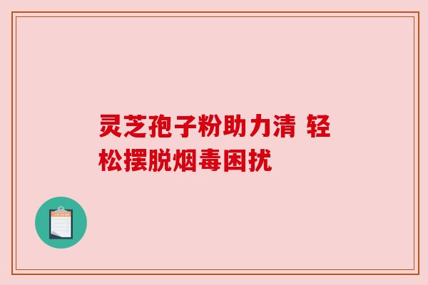灵芝孢子粉助力清 轻松摆脱烟毒困扰 灵芝孢子粉助力清 轻松摆脱烟毒困扰