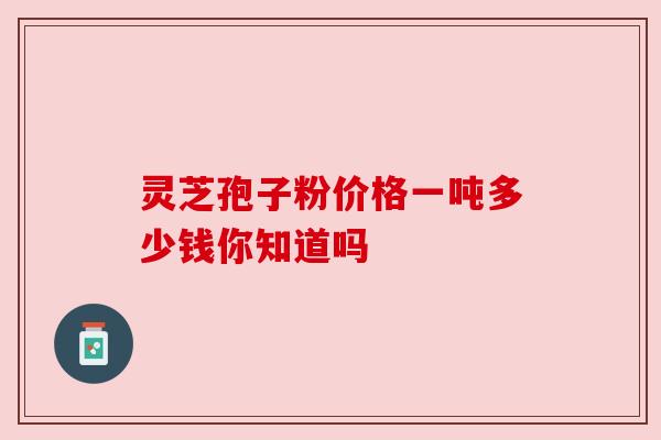 灵芝孢子粉价格一吨多少钱你知道吗 灵芝孢子粉价格一吨多少钱你知道吗