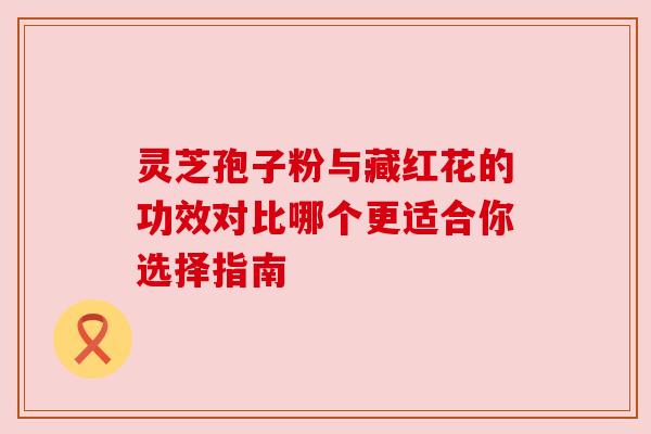灵芝孢子粉与藏红花的功效对比哪个更适合你选择指南 灵芝孢子粉与藏红花的功效对比哪个更适合你选择指南