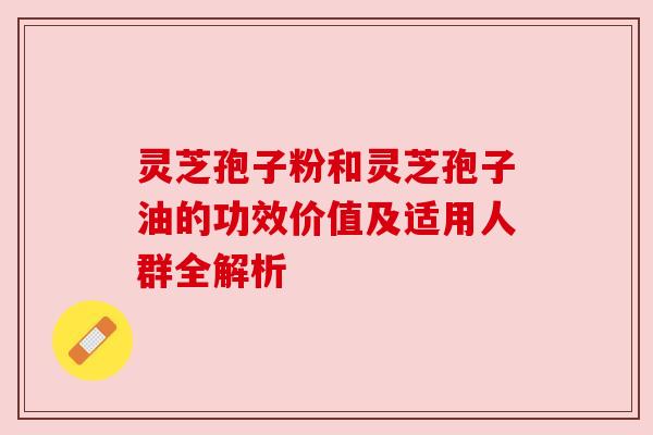 灵芝孢子粉和灵芝孢子油的功效价值及适用人群全解析