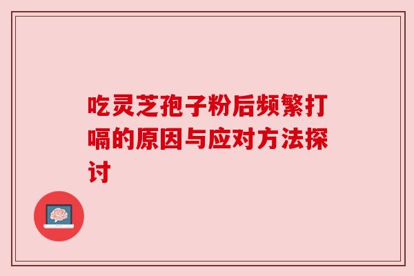 吃灵芝孢子粉后频繁打嗝的原因与应对方法探讨