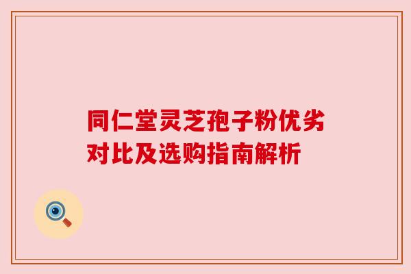 同仁堂灵芝孢子粉优劣对比及选购指南解析