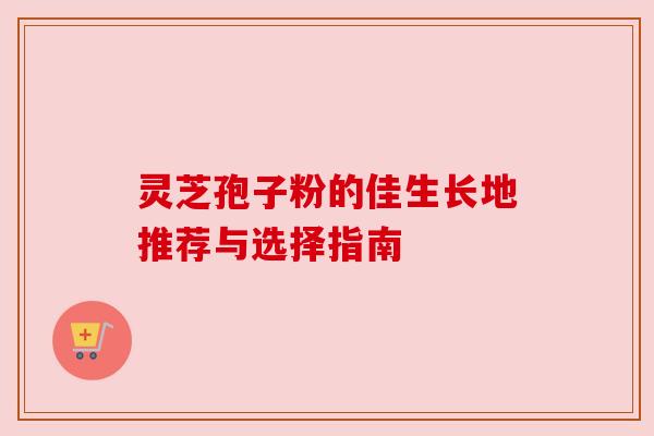 灵芝孢子粉的佳生长地推荐与选择指南 灵芝孢子粉的佳生长地推荐与选择指南