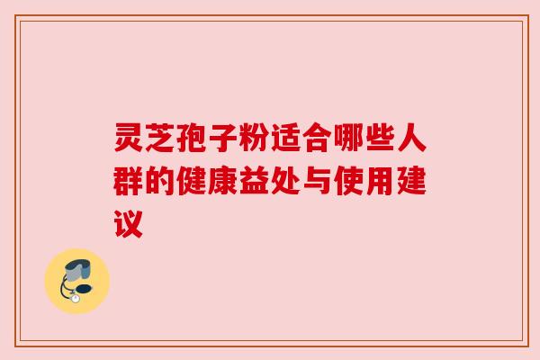 灵芝孢子粉适合哪些人群的健康益处与使用建议 灵芝孢子粉适合哪些人群的健康益处与使用建议