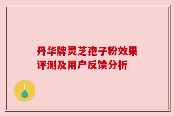 丹华牌灵芝孢子粉效果评测及用户反馈分析 丹华牌灵芝孢子粉效果评测及用户反馈分析