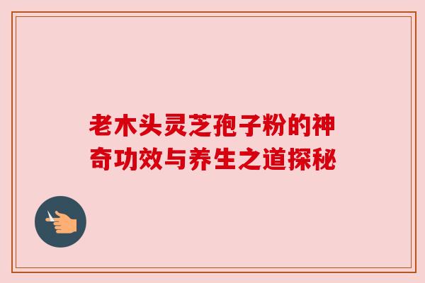 老木头灵芝孢子粉的神奇功效与养生之道探秘 老木头灵芝孢子粉的神奇功效与养生之道探秘