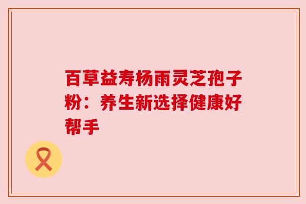 百草益寿杨雨灵芝孢子粉:养生新选择健康好帮手 百草益寿杨雨灵芝孢子粉:养生新选择健康好帮手
