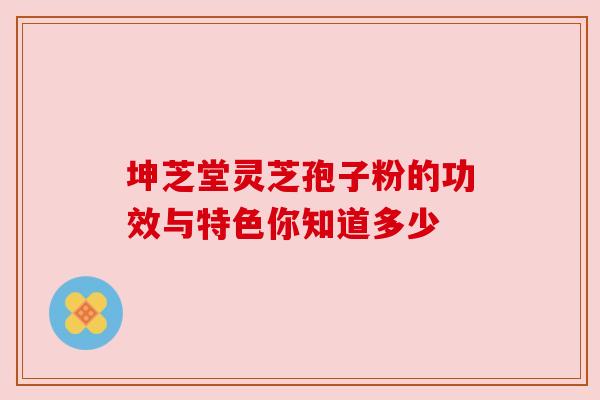 坤芝堂灵芝孢子粉的功效与特色你知道多少 坤芝堂灵芝孢子粉的功效与特色你知道多少