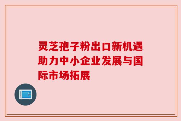 灵芝孢子粉出口新机遇助力中小企业发展与国际市场拓展 灵芝孢子粉出口新机遇助力中小企业发展与国际市场拓展