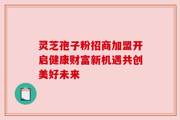 灵芝孢子粉招商加盟开启健康财富新机遇共创美好未来 灵芝孢子粉招商加盟开启健康财富新机遇共创美好未来