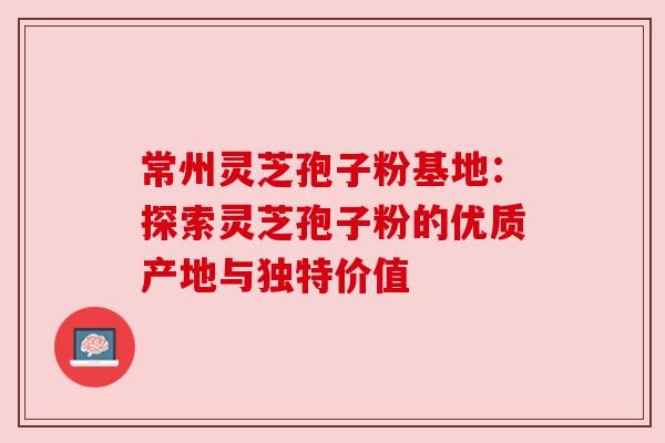 常州灵芝孢子粉基地：探索灵芝孢子粉的优质产地与独特价值