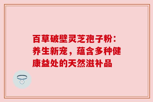 百草破壁灵芝孢子粉:养生新宠,蕴含多种健康益处的天然滋补品 百草破壁灵芝孢子粉:养生新宠,蕴含多种健康益处的天然滋补品
