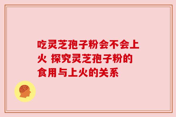 吃灵芝孢子粉会不会上火 探究灵芝孢子粉的食用与上火的关系 吃灵芝孢子粉会不会上火 探究灵芝孢子粉的食用与上火的关系