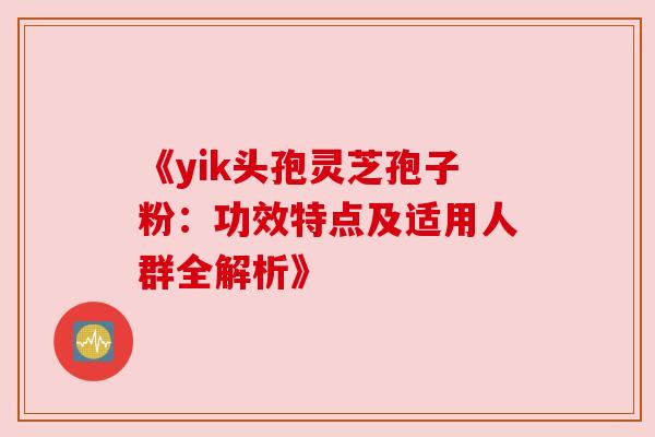 《yik头孢灵芝孢子粉:功效特点及适用人群全解析》 《yik头孢灵芝孢子粉:功效特点及适用人群全解析》