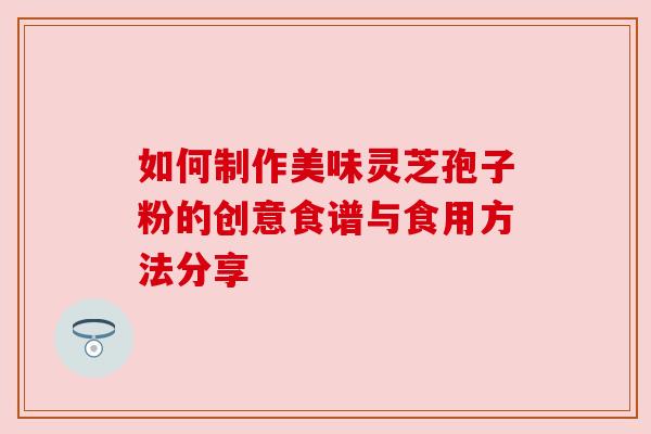 如何制作美味灵芝孢子粉的创意食谱与食用方法分享 如何制作美味灵芝孢子粉的创意食谱与食用方法分享