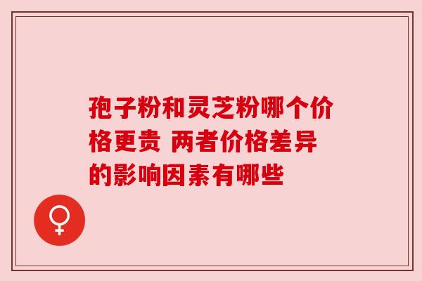 孢子粉和灵芝粉哪个价格更贵 两者价格差异的影响因素有哪些 孢子粉和灵芝粉哪个价格更贵 两者价格差异的影响因素有哪些