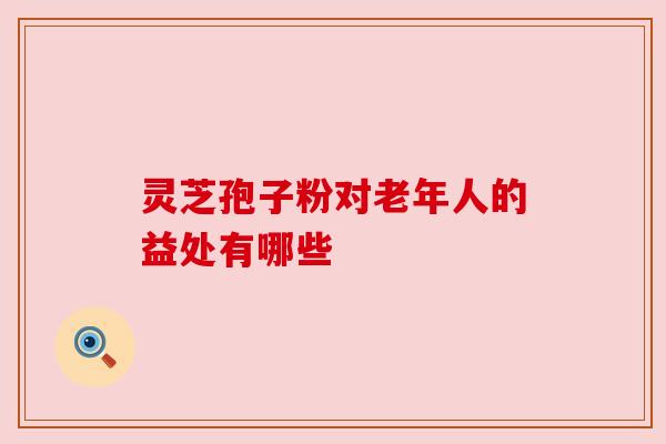 灵芝孢子粉对老年人的益处有哪些 灵芝孢子粉对老年人的益处有哪些