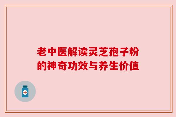 老中医解读灵芝孢子粉的神奇功效与养生价值 老中医解读灵芝孢子粉的神奇功效与养生价值