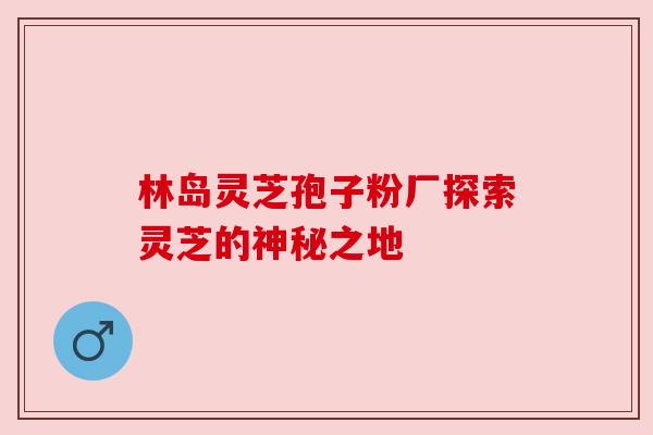 林岛灵芝孢子粉厂探索灵芝的神秘之地 林岛灵芝孢子粉厂探索灵芝的神秘之地