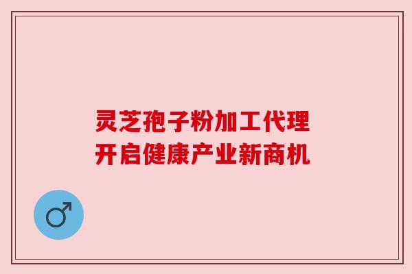 灵芝孢子粉加工代理 开启健康产业新商机 灵芝孢子粉加工代理 开启健康产业新商机