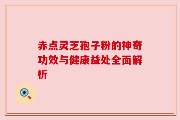赤点灵芝孢子粉的神奇功效与健康益处全面解析 赤点灵芝孢子粉的神奇功效与健康益处全面解析