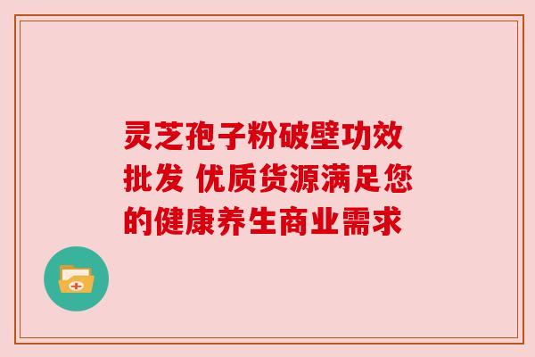 灵芝孢子粉破壁功效 批发 优质货源满足您的健康养生商业需求 灵芝孢子粉破壁功效 批发 优质货源满足您的健康养生商业需求