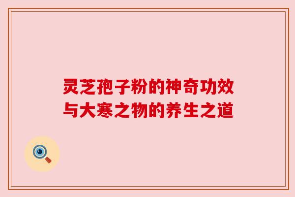 灵芝孢子粉的神奇功效与大寒之物的养生之道