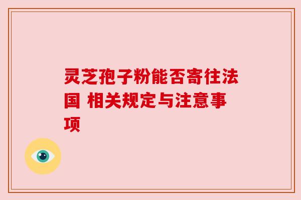 灵芝孢子粉能否寄往法国 相关规定与注意事项 灵芝孢子粉能否寄往法国 相关规定与注意事项