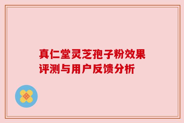 真仁堂灵芝孢子粉效果评测与用户反馈分析 真仁堂灵芝孢子粉效果评测与用户反馈分析