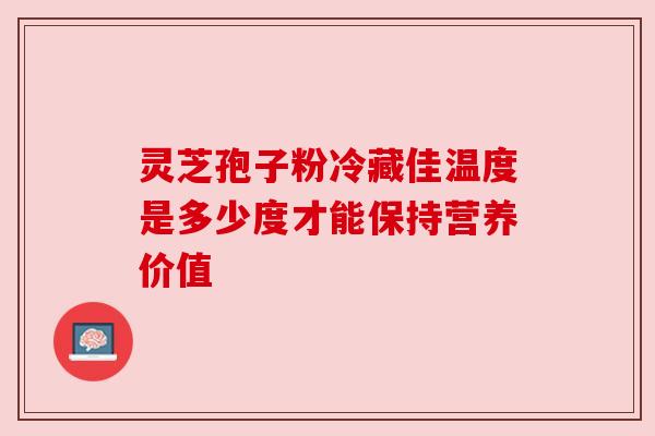 灵芝孢子粉冷藏佳温度是多少度才能保持营养价值 灵芝孢子粉冷藏佳温度是多少度才能保持营养价值