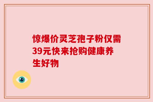 惊爆价灵芝孢子粉仅需39元快来抢购健康养生好物