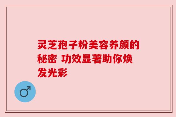 灵芝孢子粉美容养颜的秘密 功效显著助你焕发光彩 灵芝孢子粉美容养颜的秘密 功效显著助你焕发光彩