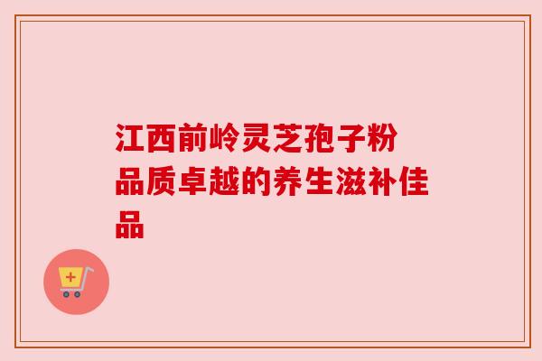 江西前岭灵芝孢子粉 品质卓越的养生滋补佳品 江西前岭灵芝孢子粉 品质卓越的养生滋补佳品