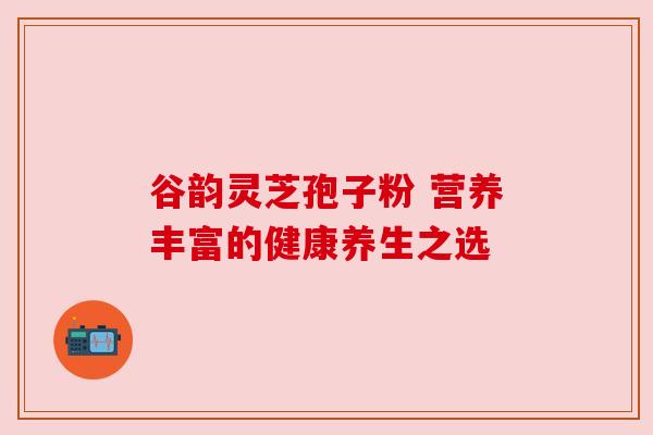 谷韵灵芝孢子粉 营养丰富的健康养生之选 谷韵灵芝孢子粉 营养丰富的健康养生之选