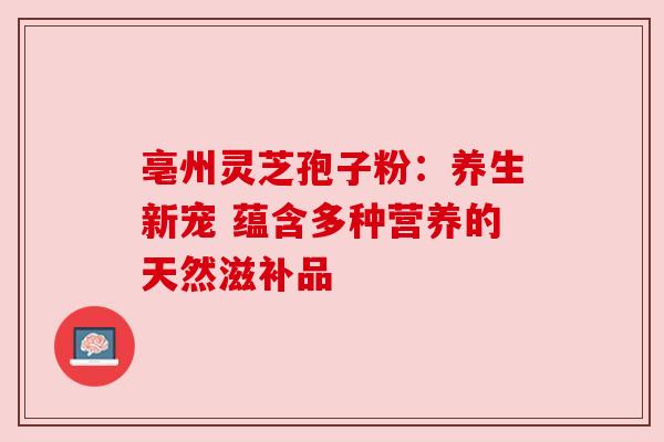 亳州灵芝孢子粉:养生新宠 蕴含多种营养的天然滋补品 亳州灵芝孢子粉:养生新宠 蕴含多种营养的天然滋补品
