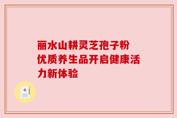 丽水山耕灵芝孢子粉 优质养生品开启健康活力新体验 丽水山耕灵芝孢子粉 优质养生品开启健康活力新体验