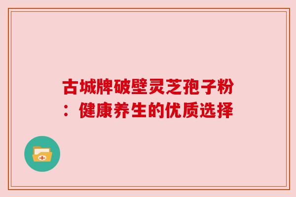 古城牌破壁灵芝孢子粉:健康养生的优质选择 古城牌破壁灵芝孢子粉:健康养生的优质选择
